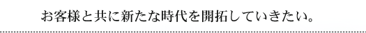 お客様と共に新たな時代を開拓していきたい