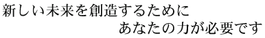 新しい未来を創造するためにあなたの力が必要です